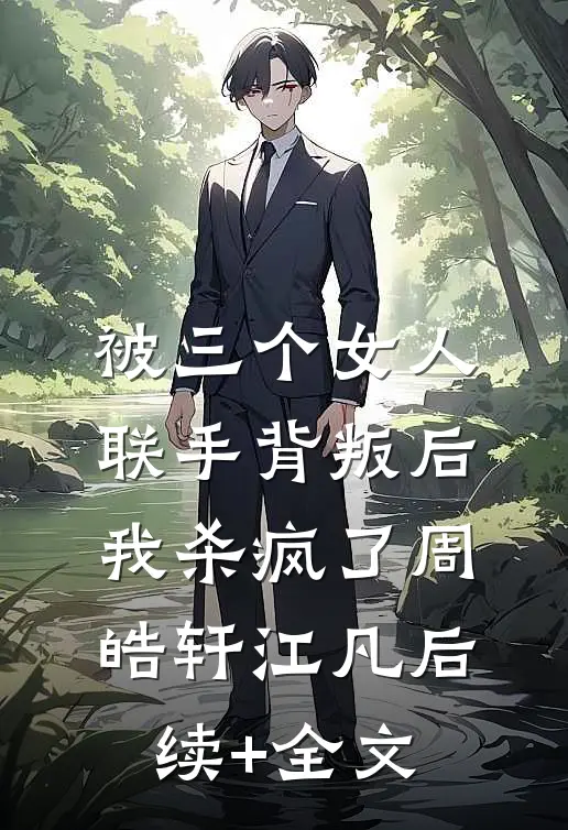 被三个女人联手背叛后，我杀疯了周皓轩江凡后续+全文