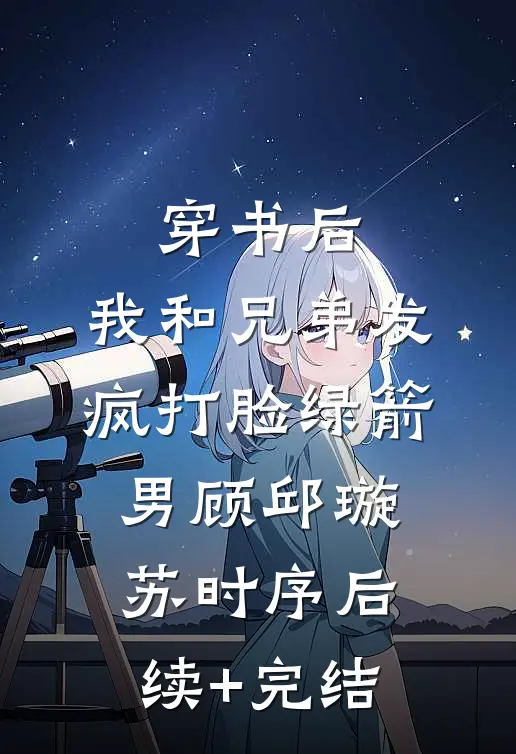 穿书后，我和兄弟发疯打脸绿箭男顾邱璇苏时序后续+完结