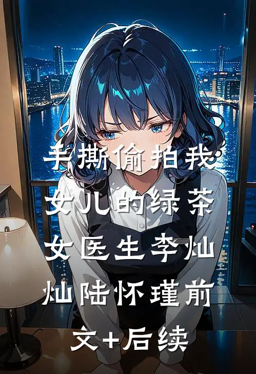 手撕偷拍我女儿的绿茶女医生李灿灿陆怀瑾前文+后续