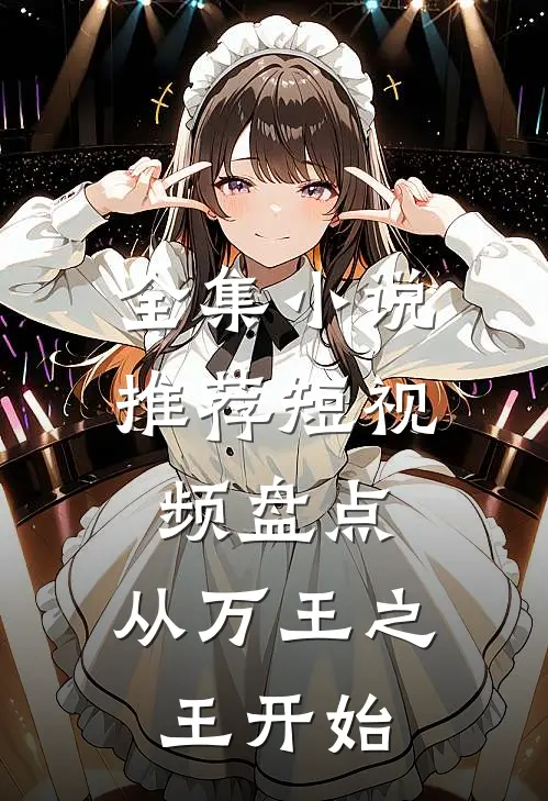 全集小说推荐短视频盘点：从万王之王开始