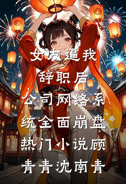 女友逼我辞职后，公司网络系统全面崩盘热门小说顾青青沈南青