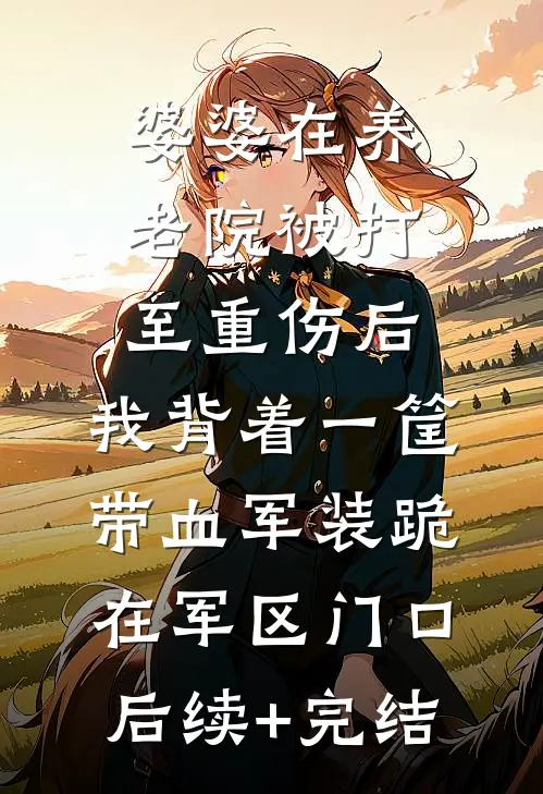 婆婆在养老院被打至重伤后，我背着一筐带血军装跪在军区门口后续+完结