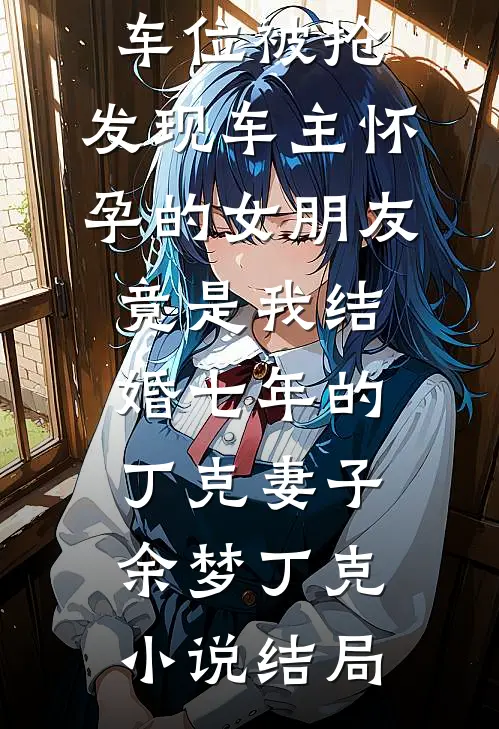 车位被抢，发现车主怀孕的女朋友竟是我结婚七年的丁克妻子余梦丁克小说结局