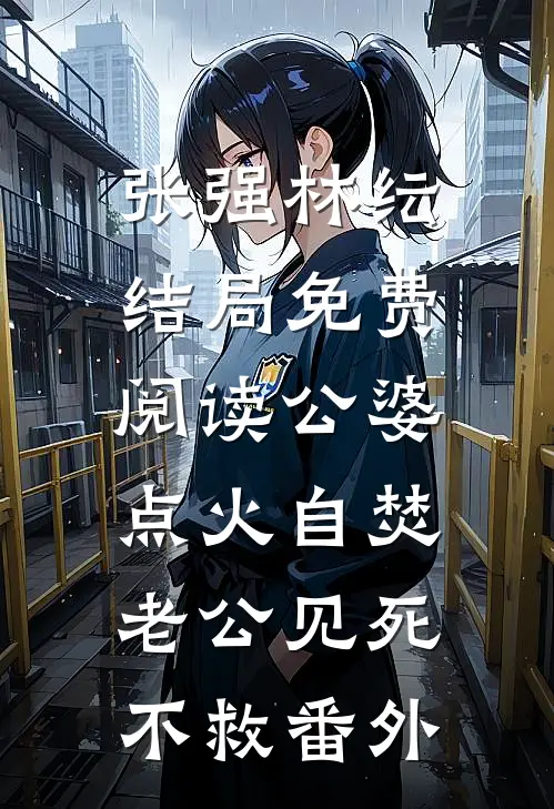 张强林纭结局免费阅读公婆点火自焚，老公见死不救番外