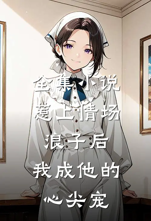 全集小说惹上情场浪子后，我成他的心尖宠