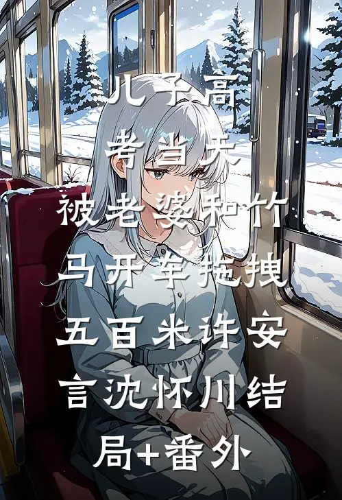 儿子高考当天，被老婆和竹马开车拖拽五百米许安言沈怀川结局+番外