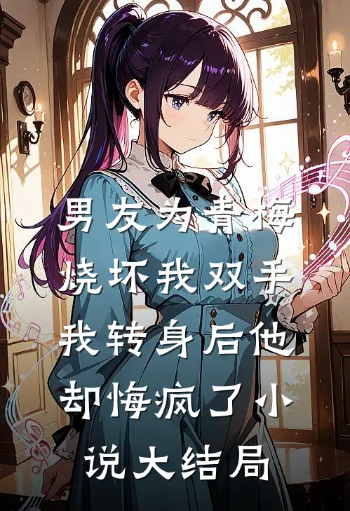 男友为青梅烧坏我双手，我转身后他却悔疯了小说大结局