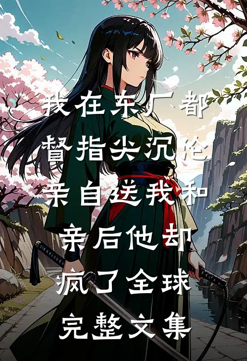 我在东厂都督指尖沉沦，亲自送我和亲后他却疯了全球完整文集