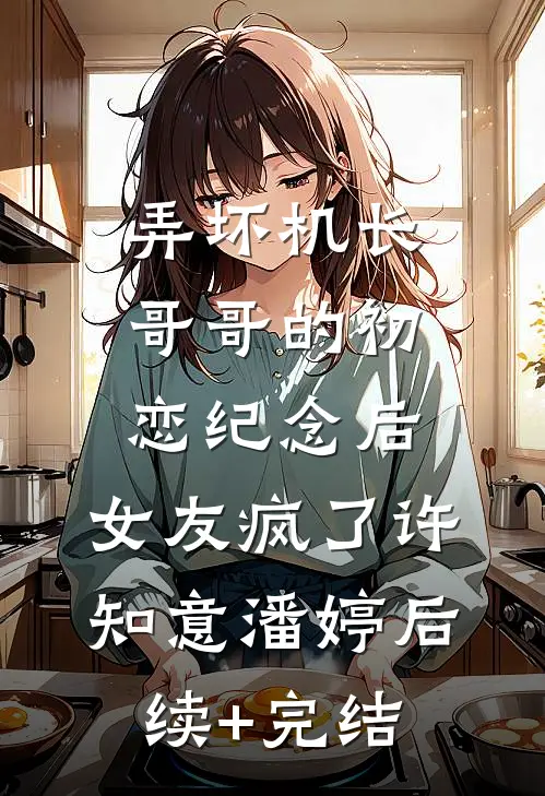 弄坏机长哥哥的初恋纪念后，女友疯了许知意潘婷后续+完结