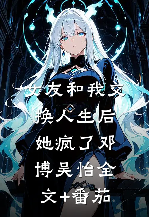 女友和我交换人生后，她疯了邓博吴怡全文+番茄