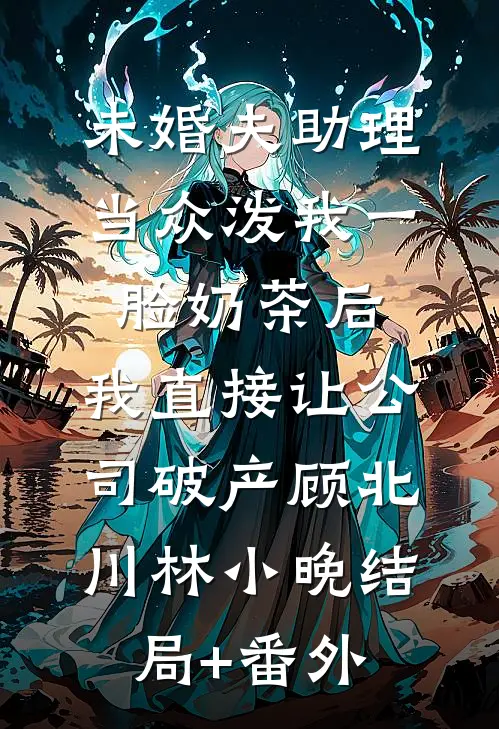 未婚夫助理当众泼我一脸奶茶后，我直接让公司破产顾北川林小晚结局+番外