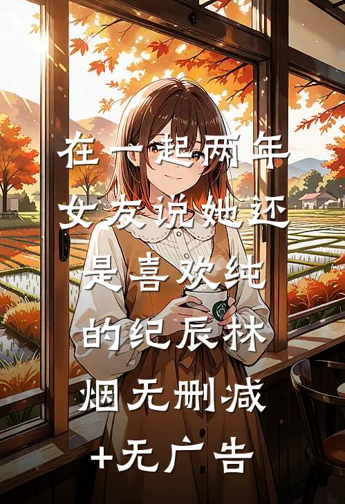 在一起两年，女友说她还是喜欢纯的纪辰林烟无删减+无广告