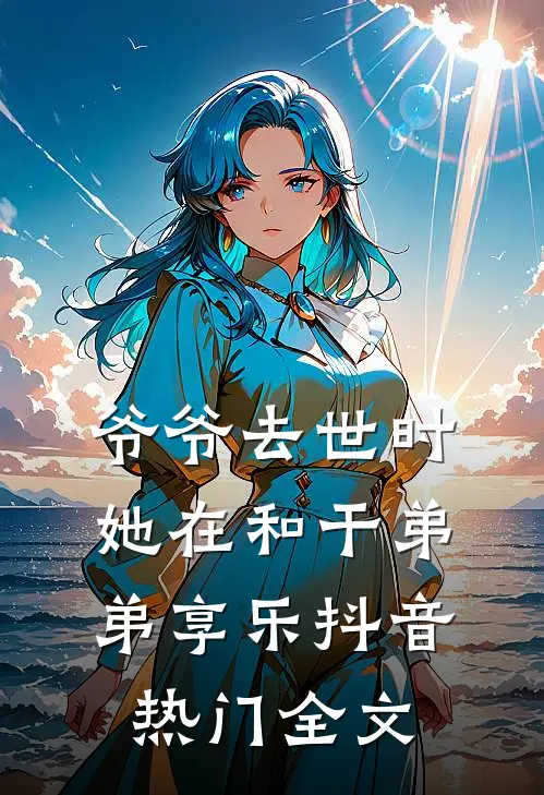 爷爷去世时，她在和干弟弟享乐抖音热门全文