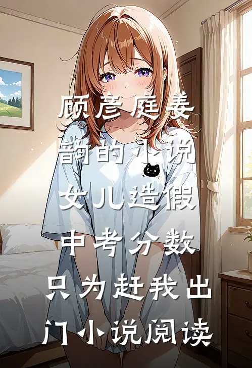 顾彦庭姜韵的小说女儿造假中考分数，只为赶我出门小说阅读