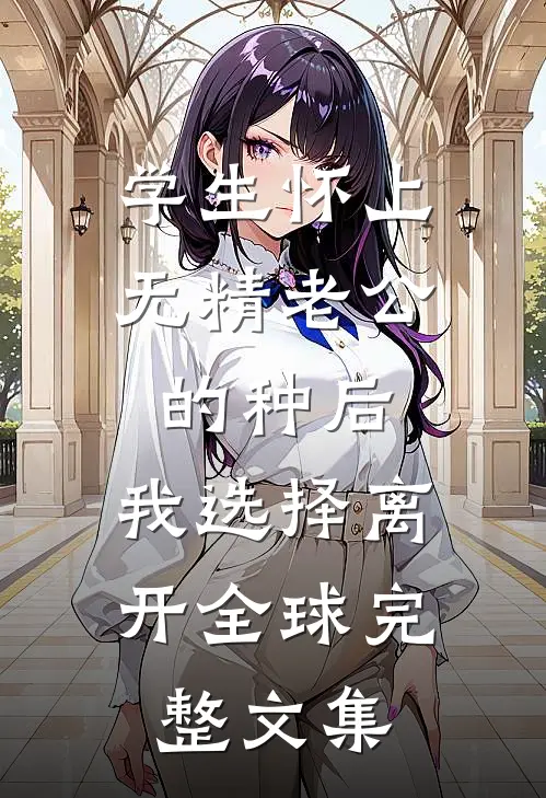 学生怀上无精老公的种后，我选择离开全球完整文集