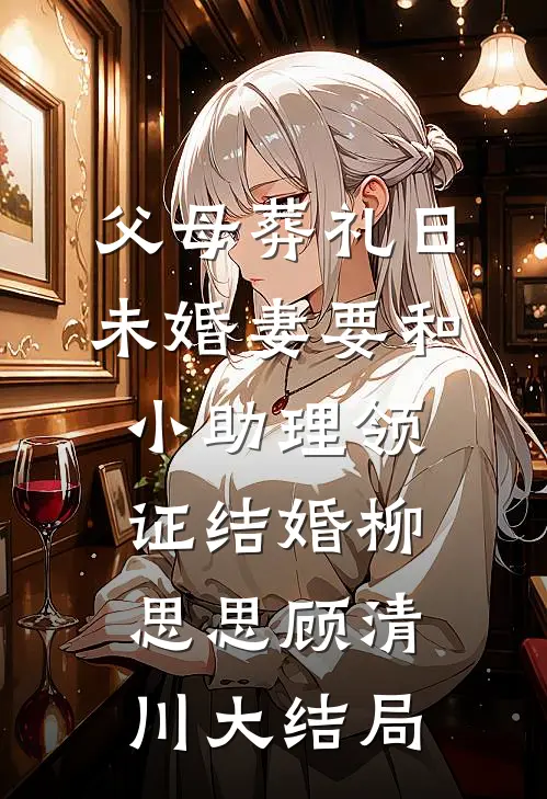 父母葬礼日，未婚妻要和小助理领证结婚柳思思顾清川大结局