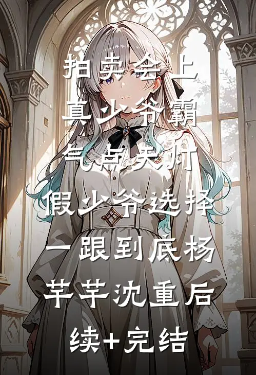 拍卖会上真少爷霸气点天灯，假少爷选择一跟到底杨芊芊沈重后续+完结