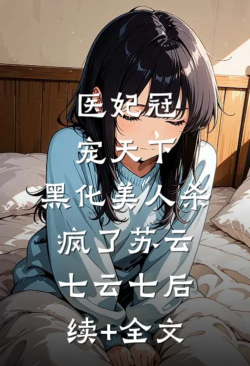 医妃冠宠天下：黑化美人杀疯了苏云七云七后续+全文