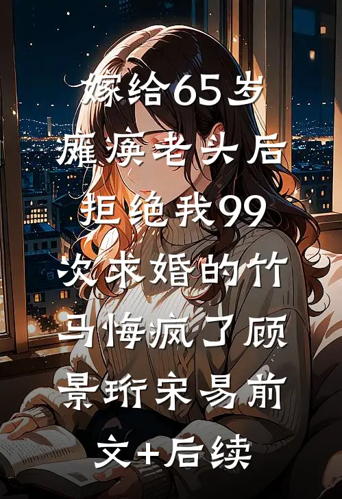 嫁给65岁瘫痪老头后，拒绝我99次求婚的竹马悔疯了顾景珩宋易前文+后续