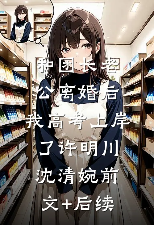 和团长老公离婚后，我高考上岸了许明川沈清婉前文+后续