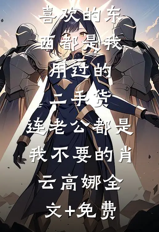 原来表姐喜欢的东西都是我用过的二手货，连老公都是我不要的肖云高娜全文+免费