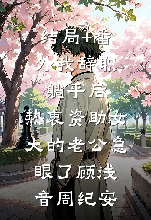 结局+番外我辞职躺平后，热衷资助女大的老公急眼了顾浅音周纪安