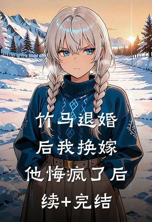 竹马退婚后我换嫁，他悔疯了后续+完结