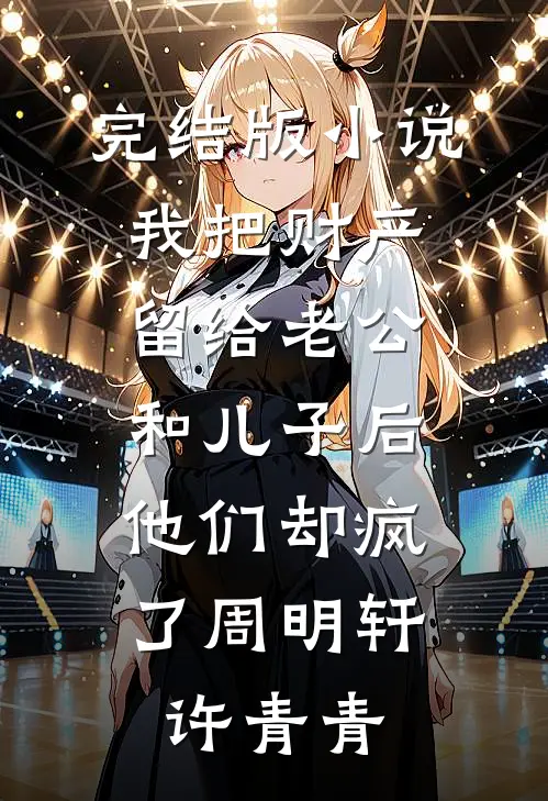 完结版小说我把财产留给老公和儿子后，他们却疯了周明轩许青青