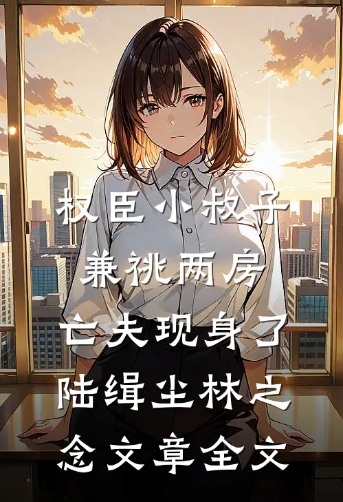 权臣小叔子兼祧两房，亡夫现身了陆缉尘林之念文章全文