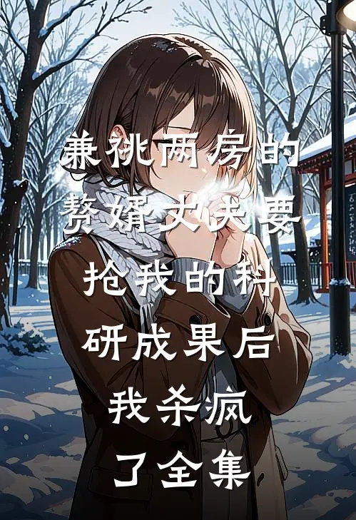兼祧两房的赘婿丈夫要抢我的科研成果后，我杀疯了 全集