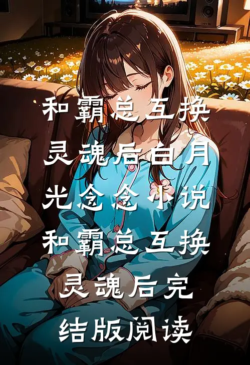 和霸总互换灵魂后白月光念念小说_和霸总互换灵魂后完结版阅读