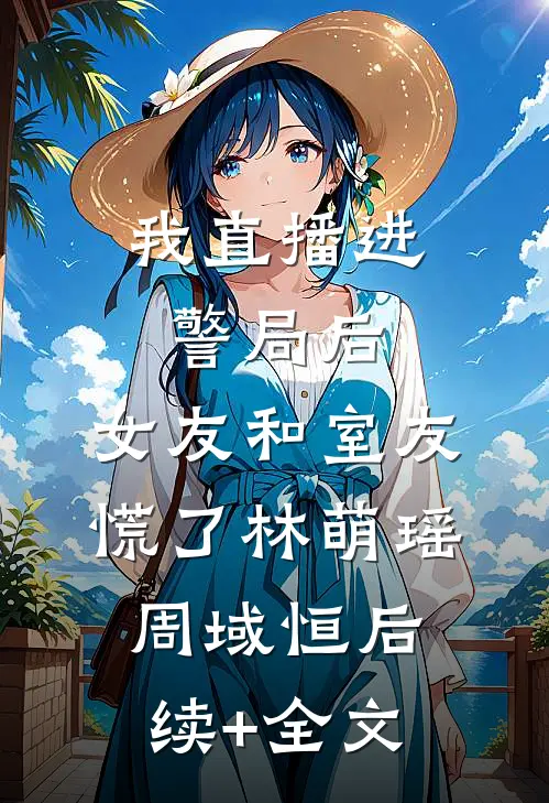 我直播进警局后，女友和室友慌了林萌瑶周域恒后续+全文