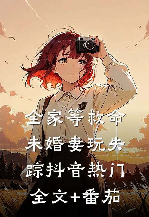 全家等救命，未婚妻玩失踪抖音热门全文+番茄