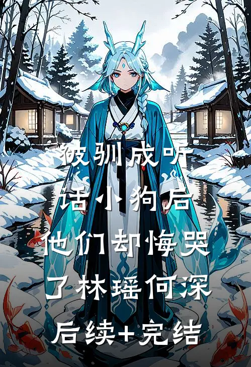 被驯成听话小狗后，他们却悔哭了林瑶何深后续+完结