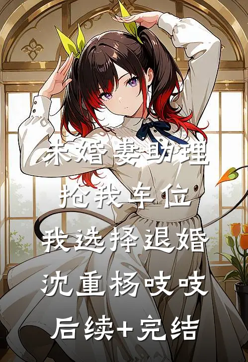 未婚妻助理抢我车位，我选择退婚沈重杨吱吱后续+完结