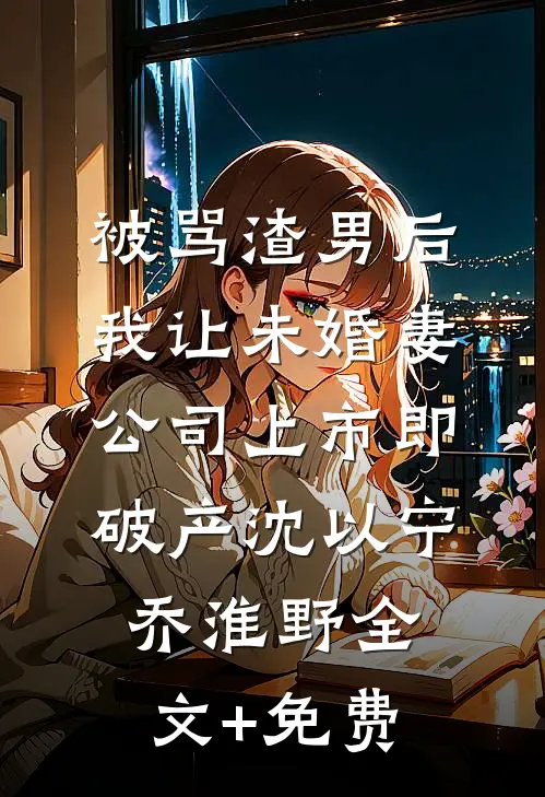 被骂渣男后，我让未婚妻公司上市即破产沈以宁乔淮野全文+免费