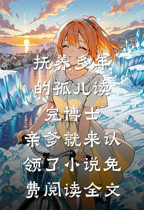 抚养多年的孤儿读完博士，亲爹就来认领了小说免费阅读全文
