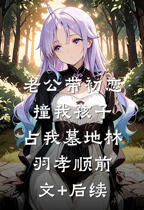 老公带初恋撞我孩子，占我墓地林羽孝顺前文+后续