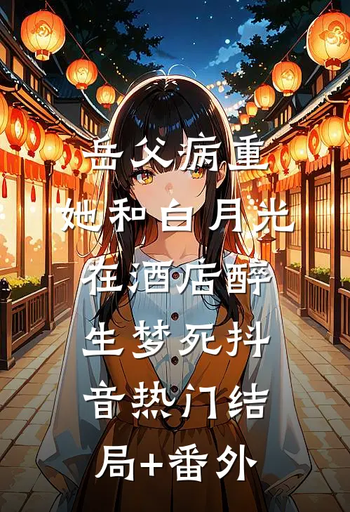 岳父病重，她和白月光在酒店醉生梦死抖音热门结局+番外