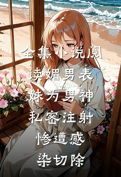 全集小说阅读媚男表妹为男神私密注射，惨遭感染切除
