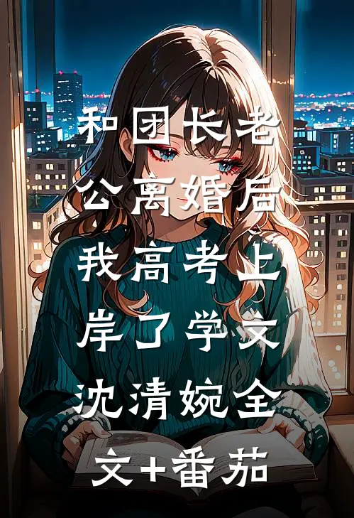 和团长老公离婚后，我高考上岸了学文沈清婉全文+番茄