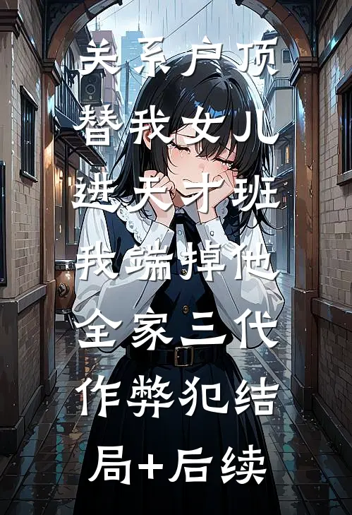 关系户顶替我女儿进天才班，我端掉他全家三代作弊犯结局+后续