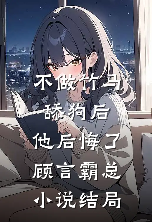 不做竹马舔狗后，他后悔了顾言霸总小说结局