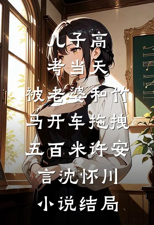 儿子高考当天，被老婆和竹马开车拖拽五百米许安言沈怀川小说结局