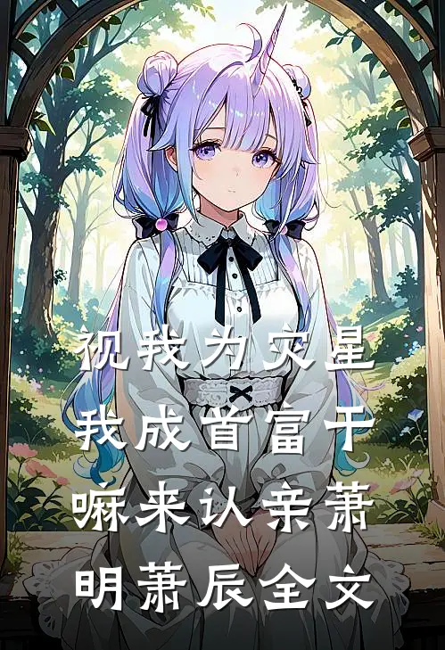 视我为灾星，我成首富干嘛来认亲萧明萧辰全文