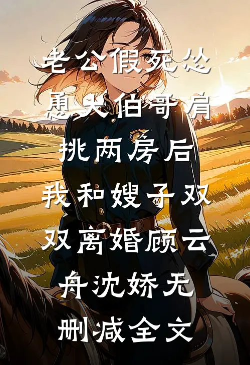老公假死怂恿大伯哥肩挑两房后，我和嫂子双双离婚顾云舟沈娇无删减全文