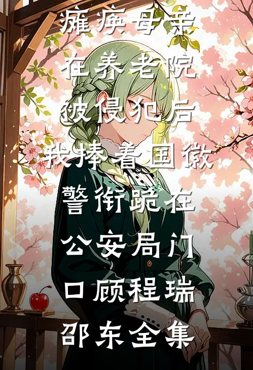 瘫痪母亲在养老院被侵犯后，我捧着国徽警衔跪在公安局门口顾程瑞邵东全集