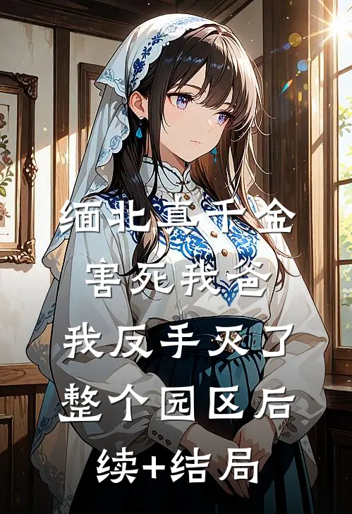 缅北真千金害死我爸，我反手灭了整个园区后续+结局