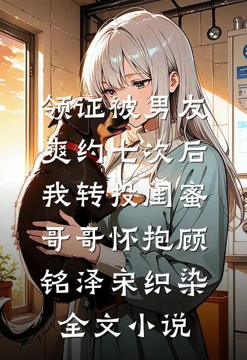领证被男友爽约七次后，我转投闺蜜哥哥怀抱顾铭泽宋织染全文小说