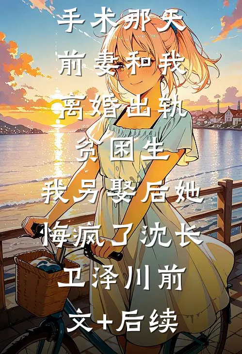 我做移植手术那天，前妻和我离婚出轨贫困生，我另娶后她悔疯了沈长卫泽川前文+后续